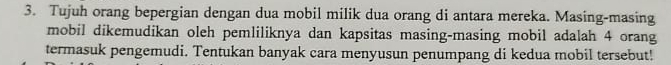 Tujuh orang bepergian dengan dua mobil milik dua orang di antara mereka. Masing-masing 
mobil dikemudikan oleh pemliliknya dan kapsitas masing-masing mobil adalah 4 orang 
termasuk pengemudi. Tentukan banyak cara menyusun penumpang di kedua mobil tersebut!