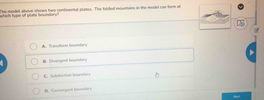 The model above shows two continental plates. The folded mountains in the model can form at
which type of plate boundary?
A. Transform boundary
B. Divergent boundary
C. Subduction boundary
D. Convergent boundary
Next