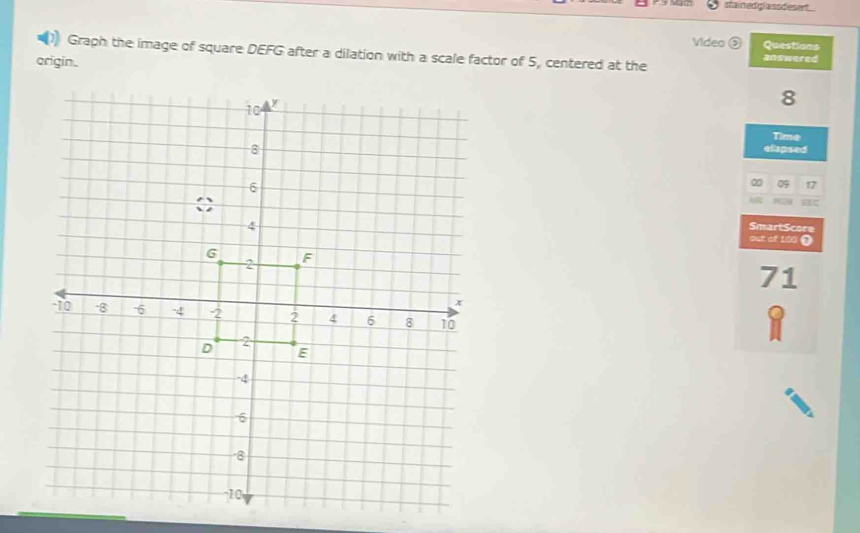 stainedgl assdeset 
Video ③ Questions 
Graph the image of square DEFG after a dilation with a scale factor of 5, centered at the answered 
origin.
8
Time 
elapsed 
∞ 09 17
SmartScore 
out of 100 0
71
Q