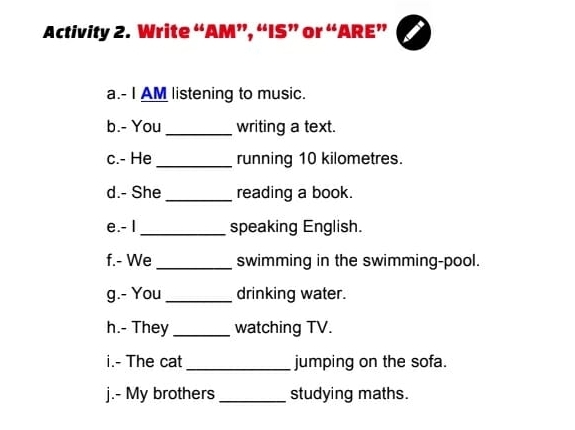 Activity 2. Write “AM”, “IS” or “ARE” 
a.- I AM listening to music. 
b.- You _writing a text. 
c.- He _running 10 kilometres. 
d.- She_ reading a book. 
e.- I _speaking English. 
f.- We _swimming in the swimming-pool. 
g.- You_ drinking water. 
h.- They _watching TV. 
i.- The cat _jumping on the sofa. 
j.- My brothers _studying maths.