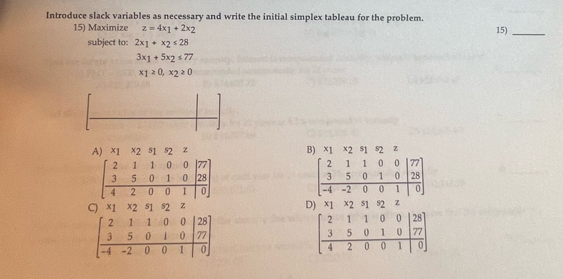 Introduce slack variables as necessary and write the initial simplex tableau for the problem. 15)_
15) Maximize z=4x_1+2x_2
subject to: 2x_1+x_2≤ 28
3x_1+5x_2≤ 77
x_1≥ 0,x_2≥ 0
A) x1 ×2 s1 s2 z B) * 1* 2 s1 s2 z
beginarrayr 7. 2. hline endarray
beginbmatrix 2&1&1&0&0 3&5&0&1&0 4&2&0&0&1endbmatrix 1
beginbmatrix 2&1&1&0&0 3&5&0&1&0 -4&-2&0&0&1endbmatrix 28
U
D) x_1x_2 S|
C) x1 x2 s1 s2 z s2 z