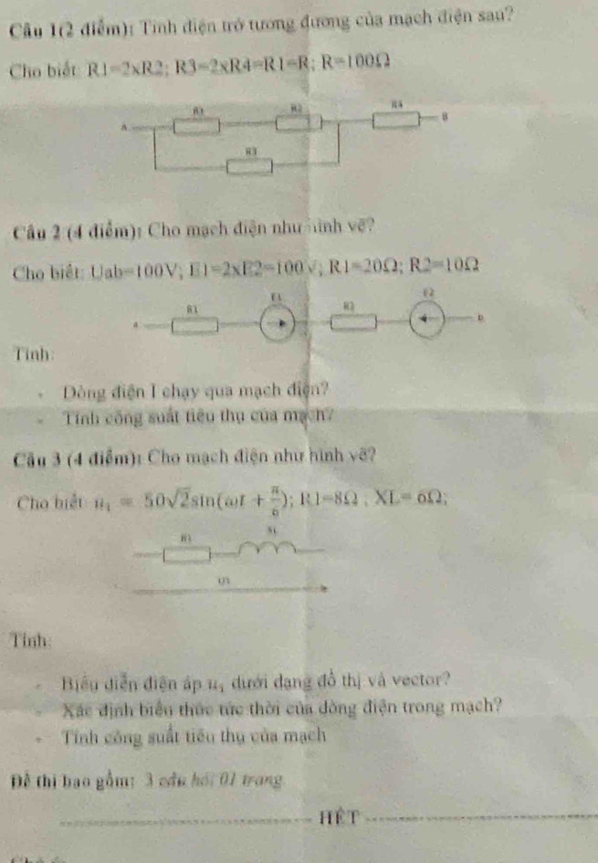 Cu 1(2 điểm): Tính điện trở tương đương của mạch điện sau? 
Cho biết R1=2* R2; R3=2* R4=R1=R; R=100Omega
8 
A. 
Câu 2 (4 điểm): Cho mạch điện như inh vẽ? 
Cho biết: Uab=100V; E1=2* E2=100V; R1=20Omega; R2=10Omega
0
81
R2
Tinh: 
Dòng điện I chạy qua mạch điện? 
Tính công suất tiêu thụ của mạch? 
Câu 3 (4 điểm): Cho mạch điện như hình vẽ? 
Cho biết n_1=50sqrt(2)sin (omega t+ π /6 ); R1=8Omega; XL=6Omega;
m
s 
Tỉnh 
Biểu diễn điện áp “ dưới dạng đồ thị và vector? 
Xác định biển thức tức thời của đòng điện trong mạch? 
Tính công suất tiểu thụ của mạch 
Đề thị bao gầm: 3 cầu hói 01 trang 
_hệ t 
_ 
_ 
_