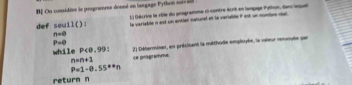 BJ On considère le programme donné en langage Python suiva . 
1) Décrire le rôle du programme ci-contre écrit en langage Pattion, dans lequel 
def seuil(): la variable n est un entier naturel et la variable 9 est un nombre réel .
n=θ
P=θ
while P . 2) Déterminer, en précisant la méthode employée, la vaieur renvoyée sar
n=n+1 ce programme.
P=1-0.55^(**)n
return n