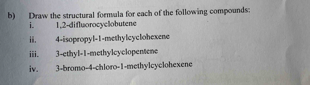 Draw the structural formula for each of the following compounds: 
i. 1, 2 -difluorocyclobutene 
ii. 4 -isopropyl- 1 -methylcyclohexene 
iii. 3 -ethyl- 1 -methylcyclopentene 
iv. 3 -bromo- 4 -chloro- 1 -methylcyclohexene