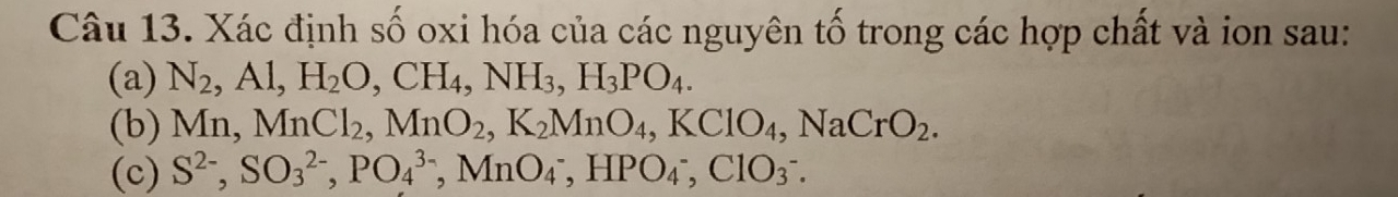 Xác định số oxi hóa của các nguyên tố trong các hợp chất và ion sau: 
(a) N_2, Al, H_2O, CH_4, NH_3, H_3PO_4. 
(b) M n, MnCl_2, MnO_2, K_2MnO_4, KClO_4, NaCrO_2. 
(c) S^(2-), SO_3^(2-), PO_4^(3-), MnO_4^-, HPO_4^-, ClO_3^-.