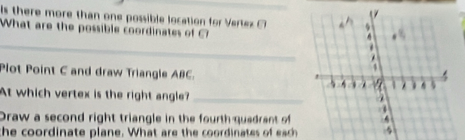 Is there more than one possible location for Vertez _ 
What are the possible coordinates of 
_ 
Plot Point C and draw Triangle ABC. 
At which vertex is the right angle?_ 
Draw a second right triangle in the fourth quadrant of 
the coordinate plane. What are the coordinates of ea