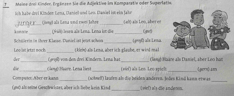 Meine drei Kinder. Ergänzen Sie die Adjektive im Komparativ oder Superlativ. 
Ich habe drei Kinder: Lena, Daniel und Leo. Daniel ist ein Jahr 
_(jung) als Lena und zwei Jahre _(alt) als Leo, aber er 
konnte _(früh) lesen als Lena. Lena ist die_ (gut) 
Schülerin in ihrer Klasse. Daniel ist jetzt schon _(groß) als Lena. 
Leo ist jetzt noch_ (klein) als Lena, aber ich glaube, er wird mal 
der_ (groß) von den drei Kindern. Lena hat _(lang) Haare als Daniel, aber Leo hat 
die_ (lang) Haare. Lena liest _(viel) als Leo. Leo spielt _(gern) am 
_ 
Computer. Aber er kann _(schnell) laufen als die beiden anderen. Jedes Kind kann etwas 
(gut) als seine Geschwister, aber ich liebe kein Kind _(viel) als die anderen.