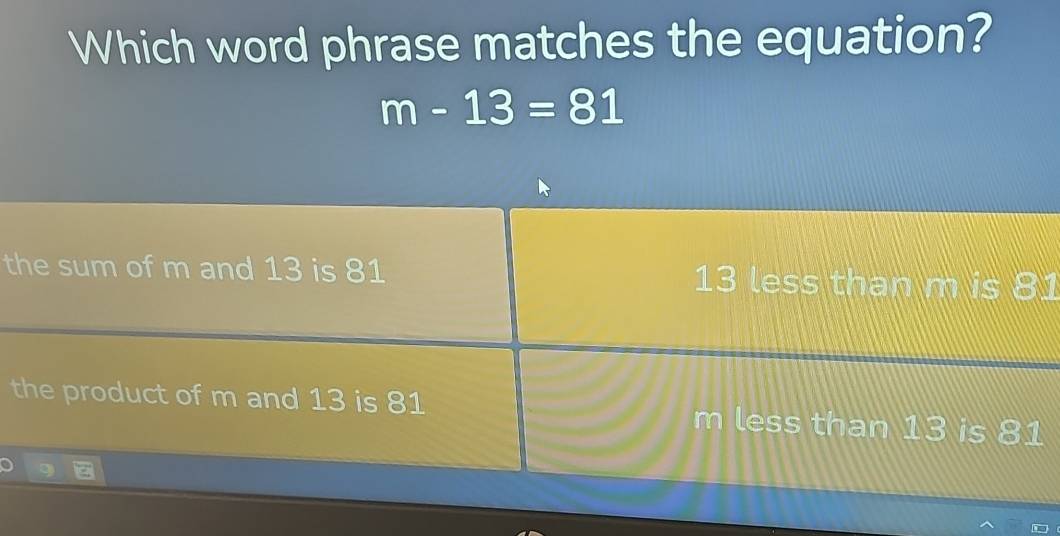 Which word phrase matches the equation?
m-13=81
the sum of m and 13 is 81 13 less than m is 81
the product of m and 13 is 81 m less than 13 is 81