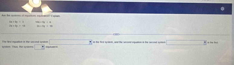 Are the systems of equations equivalent? Explain
5x+9y=3 10x+9y=6
2x+5y=18 2x+5y=18
The first equation in the second system □ in the first system, and the second equation in the second system □ in the first 
system. Thus, the systems □ equivalent.