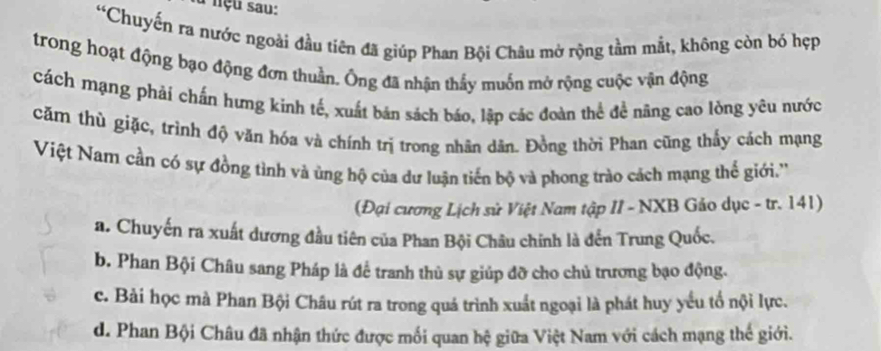 lu nçu sau:
“Chuyến ra nước ngoài đầu tiên đã giúp Phan Bội Châu mở rộng tầm mắt, không còn bó hẹp
trong hoạt động bạo động đơn thuần. Ông đã nhận thấy muốn mở rộng cuộc vận động
cách mạng phải chấn hưng kinh tế, xuất bản sách báo, lập các đoàn thể đề năng cao lòng yêu nước
căm thù giặc, trình độ văn hóa và chính trị trong nhân dân. Đồng thời Phan cũng thấy cách mạng
Việt Nam cần có sự đồng tình và ủng hộ của dư luận tiến bộ và phong trào cách mạng thể giới.''
(Đại cương Lịch sử Việt Nam tập II - NXB Gảo dục - tr. 141)
a. Chuyến ra xuất dương đầu tiên của Phan Bội Châu chính là đến Trung Quốc.
b. Phan Bội Châu sang Pháp là để tranh thủ sự giúp đỡ cho chủ trương bạo động.
c. Bài học mà Phan Bội Châu rút ra trong quá trình xuất ngoại là phát huy yểu tố nội lực.
d. Phan Bội Châu đã nhận thức được mối quan hệ giữa Việt Nam với cách mạng thế giới.