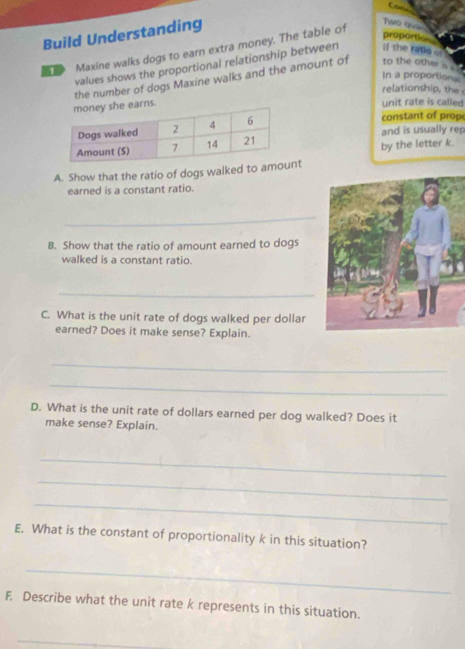 Build Understanding 
Two Qua 
Maxine walks dogs to earn extra money. The table of 
proportion 
values shows the proportional relationship between if the ratle of 
In a proportional 
the number of dogs Maxine walks and the amount of to the other is 
relationship, the 
earns. 
unit rate is called 
constant of prop 
and is usually rep 
by the letter k. 
A. Show that the ratio of dogs walked to amnt 
earned is a constant ratio. 
_ 
B. Show that the ratio of amount earned to dogs 
walked is a constant ratio. 
_ 
C. What is the unit rate of dogs walked per dollar 
earned? Does it make sense? Explain. 
_ 
_ 
D. What is the unit rate of dollars earned per dog walked? Does it 
make sense? Explain. 
_ 
_ 
_ 
E. What is the constant of proportionality k in this situation? 
_ 
F. Describe what the unit rate k represents in this situation. 
_