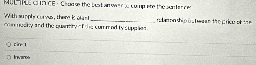 Choose the best answer to complete the sentence:
With supply curves, there is a(an)_ relationship between the price of the
commodity and the quantity of the commodity supplied.
direct
inverse