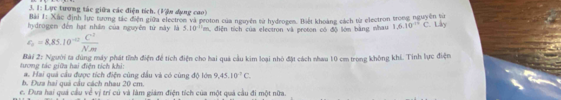 1: Lực tương tác giữa các điện tích. (Vận dụng cao) 
Bài 1: Xác định lực tương tác điện giữa electron và proton của nguyên từ hydrogen. Biết khoảng cách từ electron trong nguyên tử 
hydrogen đến hạt nhân của nguyên tử này là 5.10^(-11)m , điện tích của electron và proton có độ lớn bằng nhau 1,6.10^(-19)C Lây
varepsilon _a=8,85.10^(-12) C^2/Nm 
Bài 2: Người ta dùng máy phát tĩnh điện đề tích điện cho hai quả cầu kim loại nhỏ đặt cách nhau 10 cm trong không khí. Tính lực điện 
tương tác giữa hai điện tích khi: 
a. Hai quả cầu được tích điện cùng dấu và có cùng độ lớn 9, 45.10^(-7)C. 
b. Đưa hai quả câu cách nhau 20 cm. 
c. Đưa hai quả cầu về vị trí củ và làm giảm điện tích của một quả cầu đi một nữa.