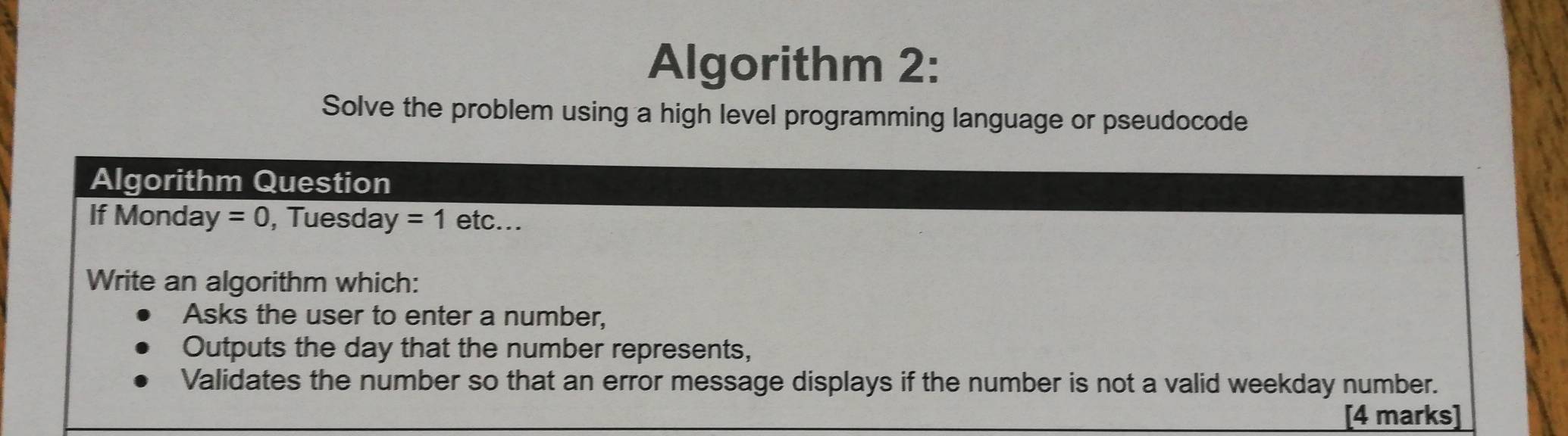 Algorithm 2: 
Solve the problem using a high level programming language or pseudocode 
Algorithm Question 
If Monda sqrt() =0 , Tuesda surd  =1 e tc . 
Write an algorithm which: 
Asks the user to enter a number, 
Outputs the day that the number represents, 
Validates the number so that an error message displays if the number is not a valid weekday number. 
[4 marks]