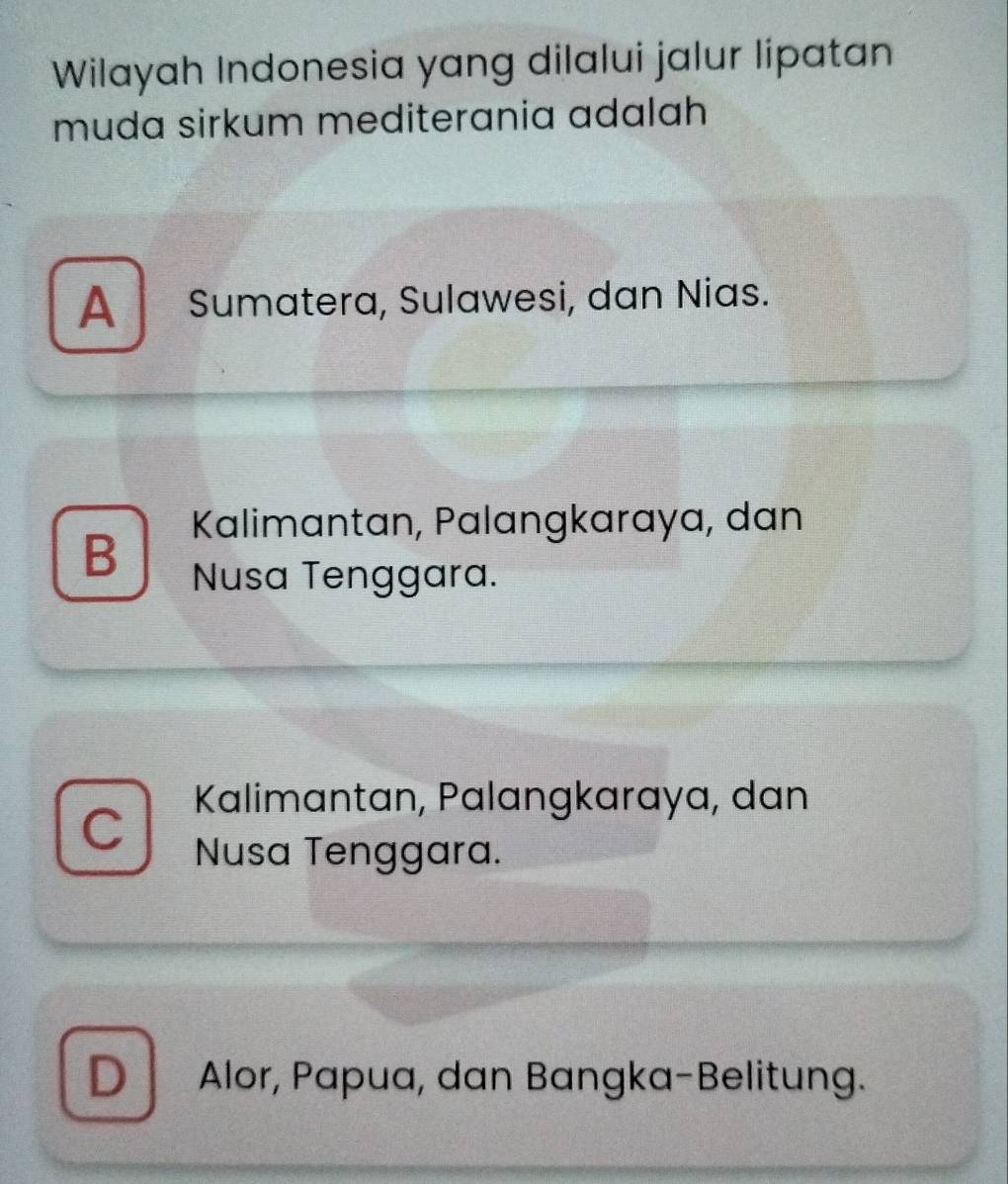 Wilayah Indonesia yang dilalui jalur lipatan
muda sirkum mediterania adalah
A Sumatera, Sulawesi, dan Nias.
Kalimantan, Palangkaraya, dan
B Nusa Tenggara.
Kalimantan, Palangkaraya, dan
a
Nusa Tenggara.
D Alor, Papua, dan Bangka-Belitung.