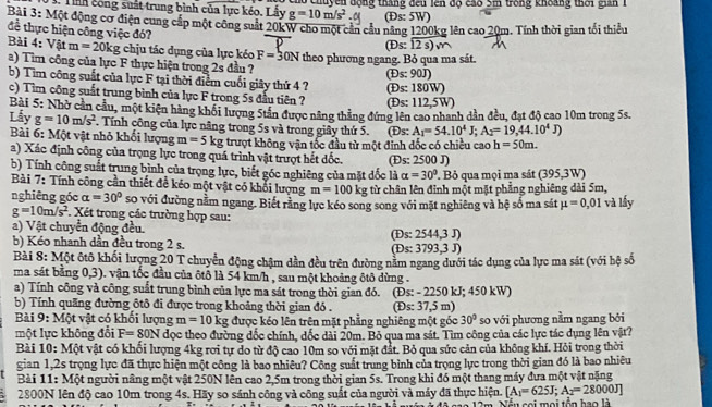 Tình công suất trung bình của lực kéo. Lấy g=10m/s^2 o Chuyền động tháng đếu lên độ cao 5m trong khoảng thời gian 1
(Đs: 5W)
Bài 3: Một động cơ điện cung cấp một công suất 20kW cho một cản cầu năng 1200kg lên cao 20m. Tính thời gian tối thiểu
để thực hiện công việc đó?
a 0s:12s)m
Bài 4: Vật m=20kg chịu tác dụng của lực kéo F=30N theo phương ngang. Bỏ qua ma sát.
a) Tim công của lực F thực hiện trong 2s đầu ? os:90J)
b) Tim công suất của lực F tại thời điểm cuối giây thứ 4 ? (E s: 180W)
c) Tìm công suất trung bình của lực F trong 5s đầu tiên ? (Đs: 112.5 W
Bài 5: Nhờ cản cầu, một kiện hàng khối lượng 5tân được nâng thẳng đứng lên cao nhanh dân đều, đạt độ cao 10m trong 5s.
Lẫy g=10m/s^2 F. Tính công của lực nâng trong 5s và trong giây thứ 5. (Đs: A_1=54.10^4J;A_2=19,44.10^4J)
Bài 6: Một vật nhỏ khối lượng m=5 k kg : trượt không vận tốc đầu từ một đỉnh đốc có chiều cao h=50m.
a) Xác định công của trọng lực trong quá trình vật trượt hết đốc. (Ds: 2500 J)
b) Tính công suất trung bình của trọng lực, biết góc nghiêng của mặt đốc là alpha =30°. Bỏ qua mọi ma sát ( 395.3V n 
Bài 7: Tính công cần thiết để kéo một vật có khổi lượng m=100 kg từ chân lên đỉnh một mặt phẳng nghiêng dài 5m, và lấy
nghiêng góc alpha =30° so với đường nằm ngang. Biết rằng lực kéo song song với mặt nghiêng và hệ số ma sát mu =0,01
g=10m/s^2 Xét trong các trường hợp sau:
a) Vật chuyển động đều.
b) Kéo nhanh dần đều trong 2 s. (Ds: 2544,3 J) (Ds: 3793.3J)
Bài 8: Một ôtô khối lượng 20 T chuyển động chậm dần đều trên đường năm ngang dưới tác dụng của lực ma sát (với hệ số
ma sát bằng 0,3). vận tốc đầu của ôtô là 54 km/h , sau một khoảng ôtô dừng .
a) Tính công và công suất trung bình của lực ma sát trong thời gian đó.
b) Tính quãng đường ôtô đi được trong khoảng thời gian đó . (Đs: - 2250 kJ; 450 kW) (Đs: 37,5n 1)
Bài 9: Một vật có khổi lượng m=10kg được kéo lên trên mặt phẳng nghiêng một góc 30° so với phương nằm ngang bởi
một lực không đổi F=80N đọc theo đường đốc chính, dốc dài 20m. Bỏ qua ma sát. Tìm công của các lực tác dụng lên vật?
Bài 10: Một vật có khối lượng 4kg rơi tự do từ độ cao 10m so với mặt đất. Bỏ qua sức cản của không khí. Hỏi trong thời
gian 1,2s trọng lực đã thực hiện một công là bao nhiêu? Công suất trung bình của trọng lực trong thời gian đó là bao nhiêu
Bài 11: Một người nâng một vật 250N lên cao 2,5m trong thời gian 5s. Trong khi đó một thang máy đưa một vật nặng
2800N lên độ cao 10m trong 4s. Hãy so sánh công và công suất của người và máy đã thực hiện. [A_1=625J;A_2=28000J]
Nếu sai mọi tổn hao là