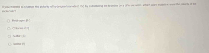 If you wanted to change the polarity of hydrogen bromide (HBr) by substituting the bromine by a different atom. Which atom would increase the polarity of the
molecule?
Hydrogen (H)
Chlorine (Cl)
Sulfur (S)
lodine (1)