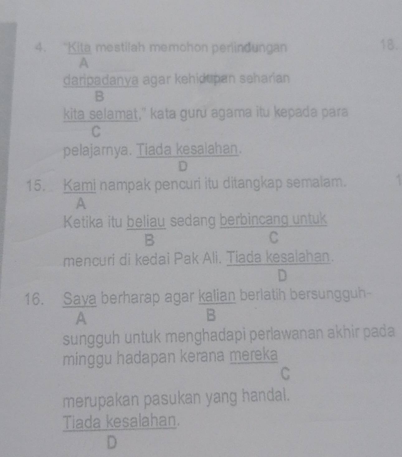 “Kita mestilah memohon perlindungan 18.
A
daripadanya agar kehidupan seharian
B
kita selamat," kata guru agama itu kepada para
C
pelajarya. Tiada kesalahan.
D
15. Kami nampak pencuri itu ditangkap semalam.
A
Ketika itu beliau sedang berbincang untuk
B
C
mencuri di kedai Pak Ali. Tiada kesalahan.
D
16. Saya berharap agar kalian berlatih bersungguh
A
B
sungguh untuk menghadapi perlawanan akhir pada 
minggu hadapan kerana mereka
C
merupakan pasukan yang handal.
Tiada kesalahan.
D