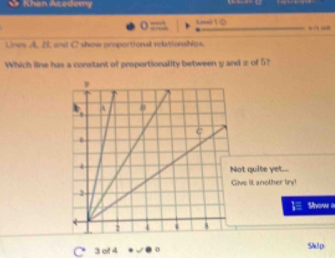 Khan Academy 
_ Lo 1 0 
“ … 
Uines A. B, and C show proportional relationips. 
Which line has a constant of groportionality between y and ± of 5? 
t quite yet... 
ve it another try! 
Sivow a 
C 3 ot 4 0 SWp