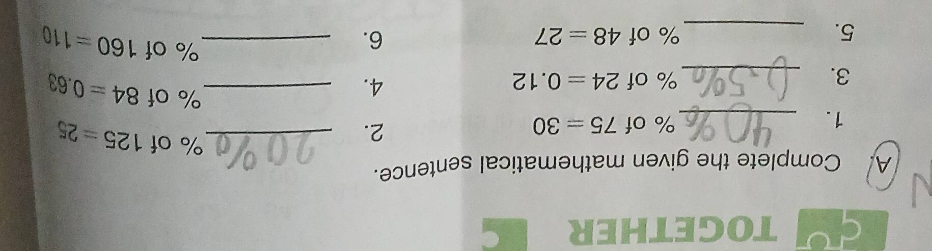 TOGETHER 
. 
A. Complete the given mathematical sentence. 
_ % of 125=25
1. 
_
% of 75=30
2. 
3. _ % of 24=0.12 4._
% of 84=0.63
5. _ % of 48=27 6._
% of 160=110