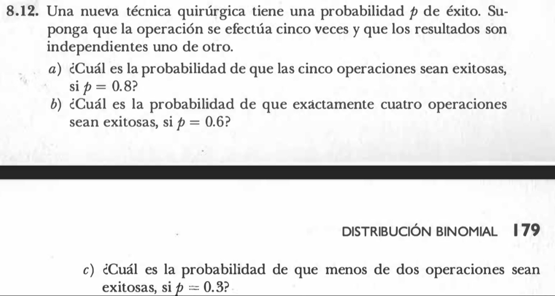 Una nueva técnica quirúrgica tiene una probabilidad p de éxito. Su- 
ponga que la operación se efectúa cinco veces y que los resultados son 
independientes uno de otro. 
a) ¿Cuál es la probabilidad de que las cinco operaciones sean exitosas, 
si p=0.8 ? 
6) ¿Cuál es la probabilidad de que exactamente cuatro operaciones 
sean exitosas, si p=0.6 ? 
DISTRIBUCIÓN BINOMIAL 179 
c) ¿Cuál es la probabilidad de que menos de dos operaciones sean 
exitosas, si p=0.3 ?