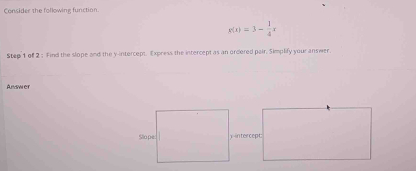 Consider the following function.
g(x)=3- 1/4 x
Step 1 of 2 : Find the slope and the y-intercept. Express the intercept as an ordered pair. Simplify your answer. 
Answer 
y-intercept: