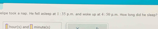 elipe took a nap. He fell asleep at 1:35 p.m. and woke up at 4:50 p.m. How long did he sleep?
hour (s) and minute (s)