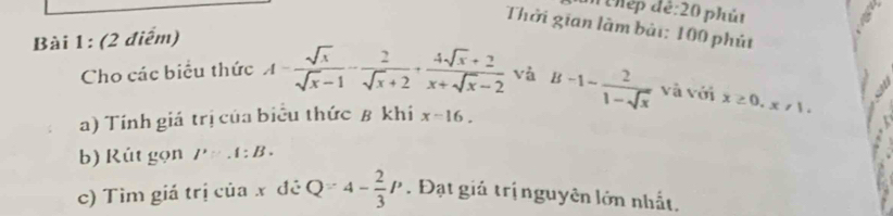 Phép để:20 phút 
Thời gian làm bài: 100 phút 
Bài 1: (2 điểm) 
Cho các biểu thức A= sqrt(x)/sqrt(x)-1 - 2/sqrt(x)+2 + (4sqrt(x)+2)/x+sqrt(x)-2  và 
a) Tính giá trị của biểu thức β khi x-16. B-1- 2/1-sqrt(x)  và với x≥ 0, x!= 1. 
b) Rút gọn I'∵ .I:B. 
c) Tìm giá trị của x đẻ Q=4- 2/3 P. Đạt giả trị nguyên lớn nhất.