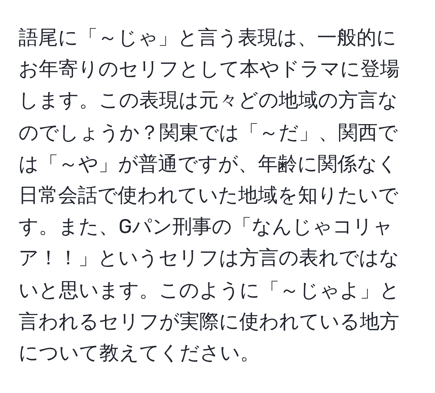 語尾に「～じゃ」と言う表現は、一般的にお年寄りのセリフとして本やドラマに登場します。この表現は元々どの地域の方言なのでしょうか？関東では「～だ」、関西では「～や」が普通ですが、年齢に関係なく日常会話で使われていた地域を知りたいです。また、Gパン刑事の「なんじゃコリャア！！」というセリフは方言の表れではないと思います。このように「～じゃよ」と言われるセリフが実際に使われている地方について教えてください。