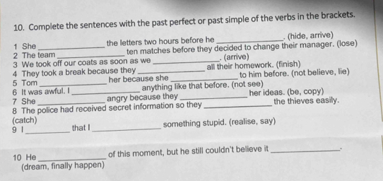 Complete the sentences with the past perfect or past simple of the verbs in the brackets. 
1 She_ the letters two hours before he _. (hide, arrive) 
2 The team ten matches before they decided to change their manager. (lose) 
3 We took off our coats as soon as we _. (arrive) 
4 They took a break because they _all their homework. (finish) 
5 Tom her because she _to him before. (not believe, lie) 
6 It was awful. I anything like that before. (not see) 
7 She _angry because they _her ideas. (be, copy) 
8 The police had received secret information so they the thieves easily. 
(catch) 
9 1_ that I _something stupid. (realise, say) 
10 He _of this moment, but he still couldn't believe it_ 
(dream, finally happen)