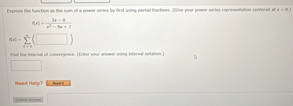 Express the function as the sum of a power series by first using partial fractions. (Give your power series representation centered at x=0.)
f(x)= (2x-8)/x^2-8x+7 
f(x)=sumlimits _(n=0)^(∈fty)(□ )
Find the interval of convergence. (Enter your answer using interval notation.)
Need Help? Read It
Submit Answer