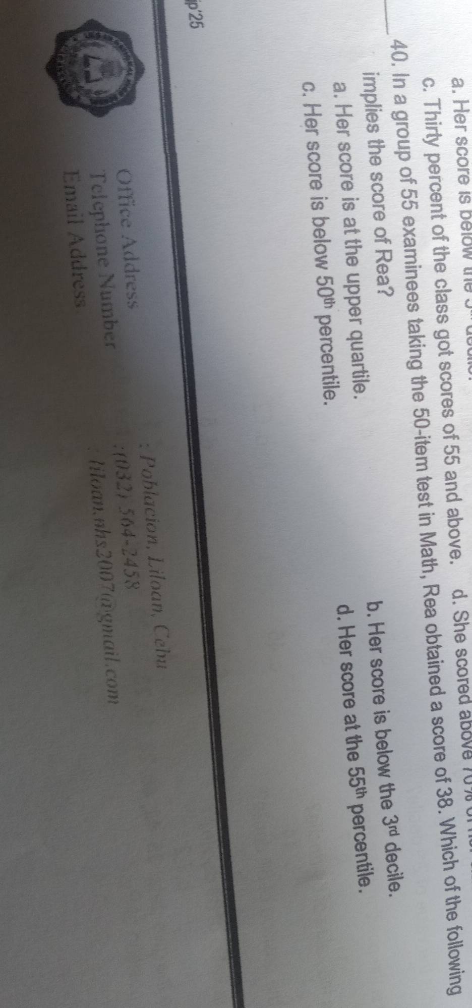 a. Her score is below the
c. Thirty percent of the class got scores of 55 and above. d. She scored above 70%
40. In a group of 55 examinees taking the 50 -item test in Math, Rea obtained a score of 38. Which of the following
_implies the score of Rea?
a. Her score is at the upper quartile. b. Her score is below the 3^(rd) decile.
c. Her score is below 50^(th) percentile. d. Her score at the 55^(th) percentile.
ip'25
Office Address : Poblacion, Liloan, Cebu
Telephone Number (032) 564-2458
Email Address liloan.nhs2007@gmail.com