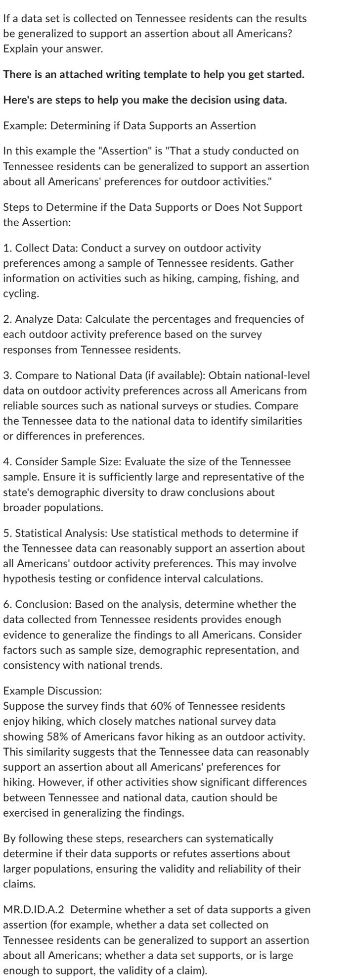 If a data set is collected on Tennessee residents can the results
be generalized to support an assertion about all Americans?
Explain your answer.
There is an attached writing template to help you get started.
Here's are steps to help you make the decision using data.
Example: Determining if Data Supports an Assertion
In this example the ''Assertion'' is 'That a study conducted on
Tennessee residents can be generalized to support an assertion
about all Americans' preferences for outdoor activities."
Steps to Determine if the Data Supports or Does Not Support
the Assertion:
1. Collect Data: Conduct a survey on outdoor activity
preferences among a sample of Tennessee residents. Gather
information on activities such as hiking, camping, fishing, and
cycling.
2. Analyze Data: Calculate the percentages and frequencies of
each outdoor activity preference based on the survey
responses from Tennessee residents.
3. Compare to National Data (if available): Obtain national-level
data on outdoor activity preferences across all Americans from
reliable sources such as national surveys or studies. Compare
the Tennessee data to the national data to identify similarities
or differences in preferences.
4. Consider Sample Size: Evaluate the size of the Tennessee
sample. Ensure it is sufficiently large and representative of the
state's demographic diversity to draw conclusions about
broader populations.
5. Statistical Analysis: Use statistical methods to determine if
the Tennessee data can reasonably support an assertion about
all Americans' outdoor activity preferences. This may involve
hypothesis testing or confidence interval calculations.
6. Conclusion: Based on the analysis, determine whether the
data collected from Tennessee residents provides enough
evidence to generalize the findings to all Americans. Consider
factors such as sample size, demographic representation, and
consistency with national trends.
Example Discussion:
Suppose the survey finds that 60% of Tennessee residents
enjoy hiking, which closely matches national survey data
showing 58% of Americans favor hiking as an outdoor activity.
This similarity suggests that the Tennessee data can reasonably
support an assertion about all Americans' preferences for
hiking. However, if other activities show significant differences
between Tennessee and national data, caution should be
exercised in generalizing the findings.
By following these steps, researchers can systematically
determine if their data supports or refutes assertions about
larger populations, ensuring the validity and reliability of their
claims.
MR.D.ID.A.2 Determine whether a set of data supports a given
assertion (for example, whether a data set collected on
Tennessee residents can be generalized to support an assertion
about all Americans; whether a data set supports, or is large
enough to support, the validity of a claim).