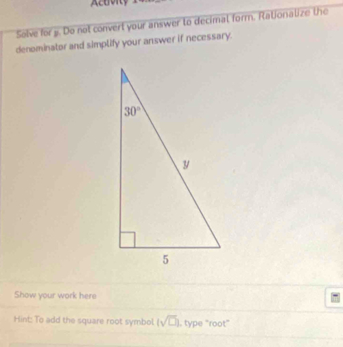 Acuvity
Solve for y. Do not convert your answer to decimal form. Rationalize the
denominator and simplify your answer if necessary.
Show your work here
Hint: To add the square root symbol. (sqrt(□ )) , type “root”