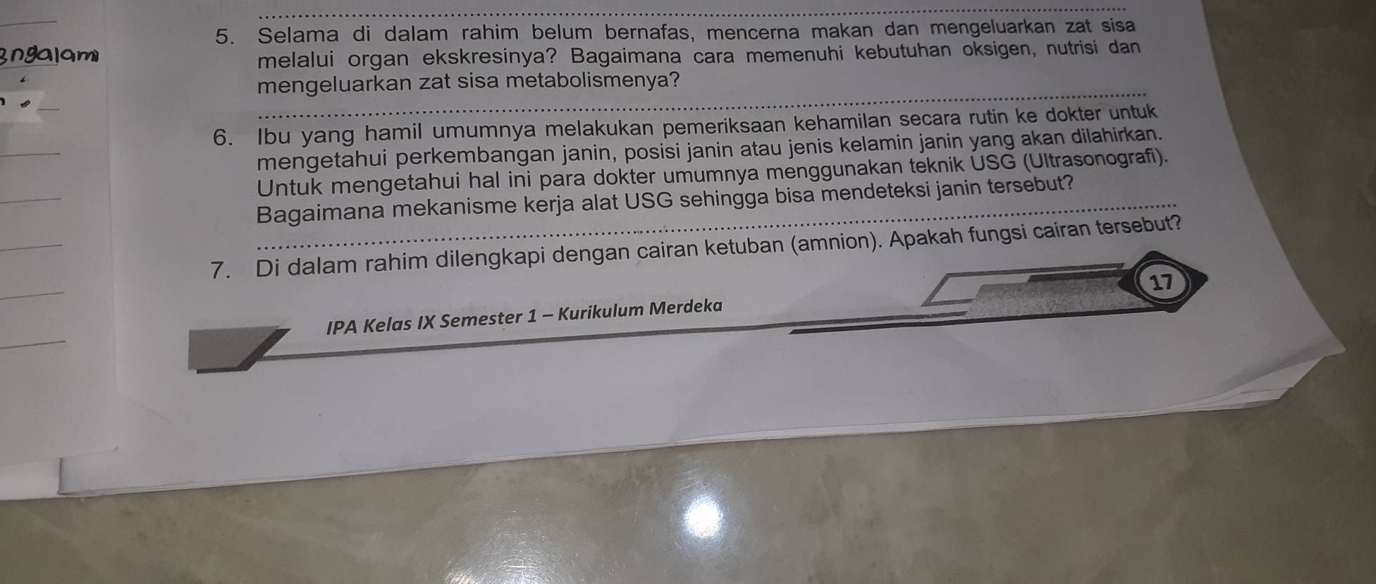 Selama di dalam rahim belum bernafas, mencerna makan dan mengeluarkan zat sisa 
Ingalam melalui organ ekskresinya? Bagaimana cara memenuhi kebutuhan oksigen, nutrisi dan 
mengeluarkan zat sisa metabolismenya? 
6. Ibu yang hamil umumnya melakukan pemeriksaan kehamilan secara rutin ke dokter untuk 
mengetahui perkembangan janin, posisi janin atau jenis kelamin janin yang akan dilahirkan. 
Untuk mengetahui hal ini para dokter umumnya menggunakan teknik ÜSG (Ultrasonografi). 
Bagaimana mekanisme kerja alat USG sehingga bisa mendeteksi janin tersebut? 
7. Di dalam rahim dilengkapi dengan cairan ketuban (amnion). Apakah fungsi cairan tersebut? 
17 
IPA Kelas IX Semester 1 - Kurikulum Merdeka