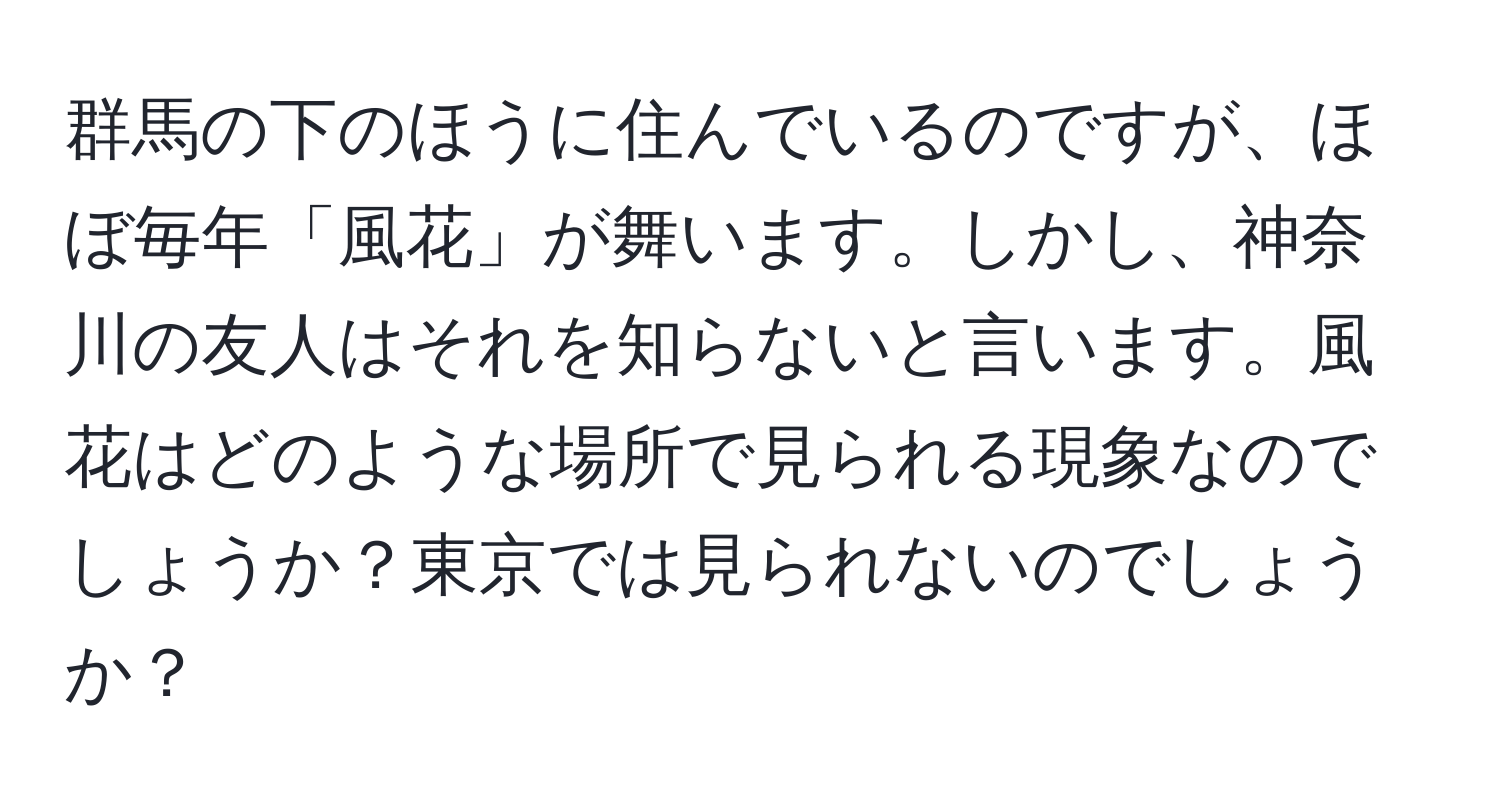 群馬の下のほうに住んでいるのですが、ほぼ毎年「風花」が舞います。しかし、神奈川の友人はそれを知らないと言います。風花はどのような場所で見られる現象なのでしょうか？東京では見られないのでしょうか？