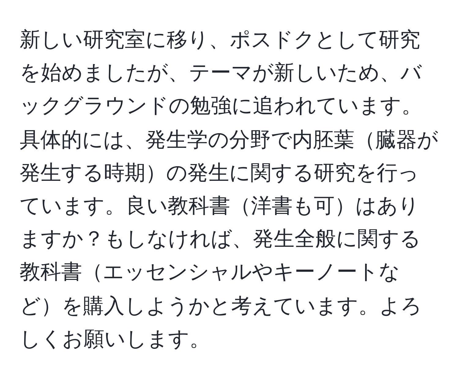 新しい研究室に移り、ポスドクとして研究を始めましたが、テーマが新しいため、バックグラウンドの勉強に追われています。具体的には、発生学の分野で内胚葉臓器が発生する時期の発生に関する研究を行っています。良い教科書洋書も可はありますか？もしなければ、発生全般に関する教科書エッセンシャルやキーノートなどを購入しようかと考えています。よろしくお願いします。