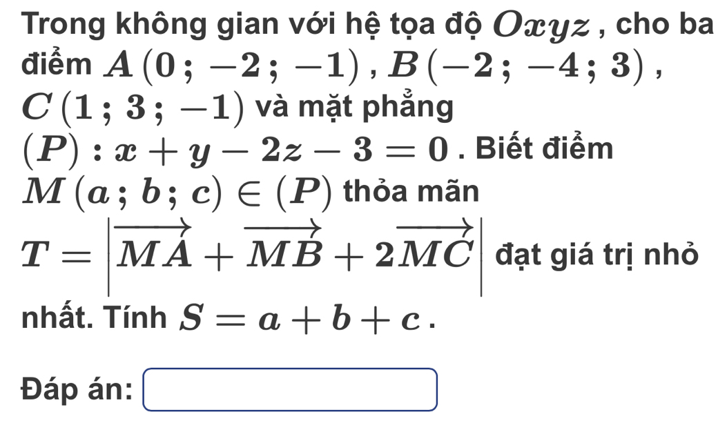 Trong không gian với hệ tọa độ Οxγz , cho ba 
điểm A(0;-2;-1), B(-2;-4;3),
C(1;3;-1) và mặt phẳng
(P):x+y-2z-3=0. Biết điểm
M(a;b;c)∈ (P) thỏa mãn
T=|vector MA+vector MB+2vector MC| đạt giá trị nhỏ 
nhất. TinhS=a+b+c. 
Đáp án: □