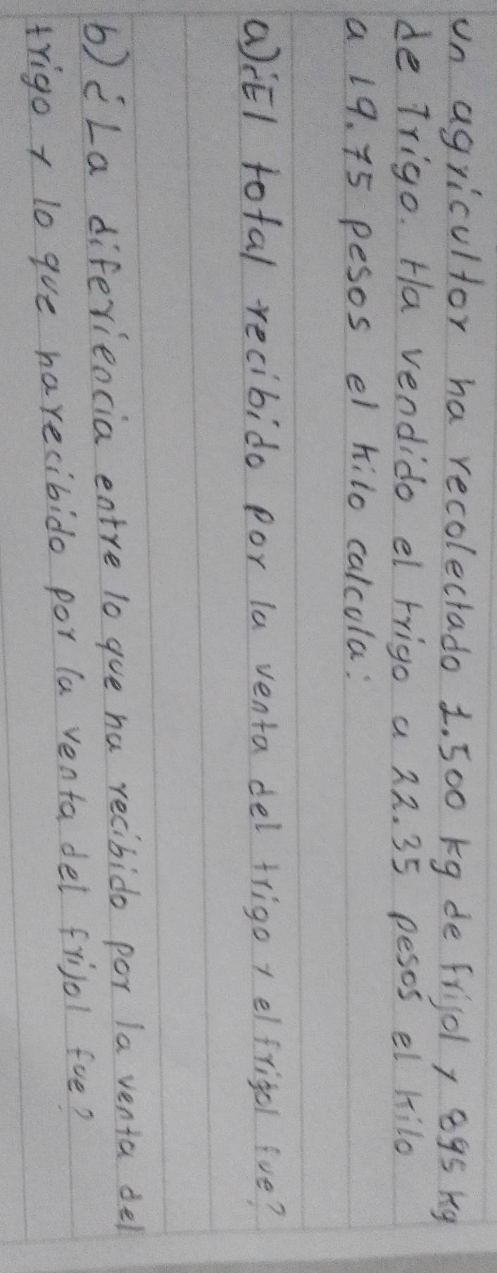 un agricultor ha recolectado 1. 500 kg de frigdl, 895 kg
de Trigo. Ha vendido el rrigo a 22. 35 pesos el hilo 
a 19. 75 pesos el hilo calcola: 
(EI total recibido por la venta del frigo + elfrigel fve? 
b)cLa diferieocia entre lo gue ha recibido por la venia del 
trigo r lo gve harecibido por la venta del friol fue?