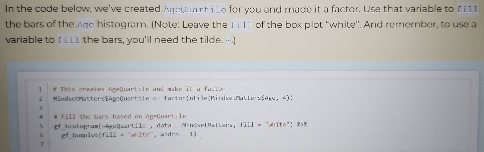 In the code below, we've created AgeQuarti1e for you and made it a factor. Use that variable to fi11 
the bars of the Age histogram. (Note: Leave the £111 of the box plot “white”. And remember, to use a 
variable to £ i11 the bars, you’ll need the tilde, ~.) 
1 # This creates AgeQuartile and make it a factor 
2 MindsetMatters$AgeQuartile <- factor(ntile(MindsetMatters$Age, 4)) 
3 
4 # Fill the bars based on AgeQuartile 
5 gf_histogram(~AgeQuartile , data = MindsetMatters, fill = "white") %>% 
6 gf_boxplot(fill = "white", width = 1) 
7