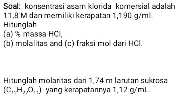 Soal: konsentrasi asam klorida komersial adalah
11,8 M dan memiliki kerapatan 1,190 g/ml. 
Hitunglah 
(a) % massa HCl, 
(b) molalitas and (c) fraksi mol dari HCl. 
Hitunglah molaritas dari 1,74 m larutan sukrosa
(C_12H_22O_11) yang kerapatannya 1,12 g/mL.