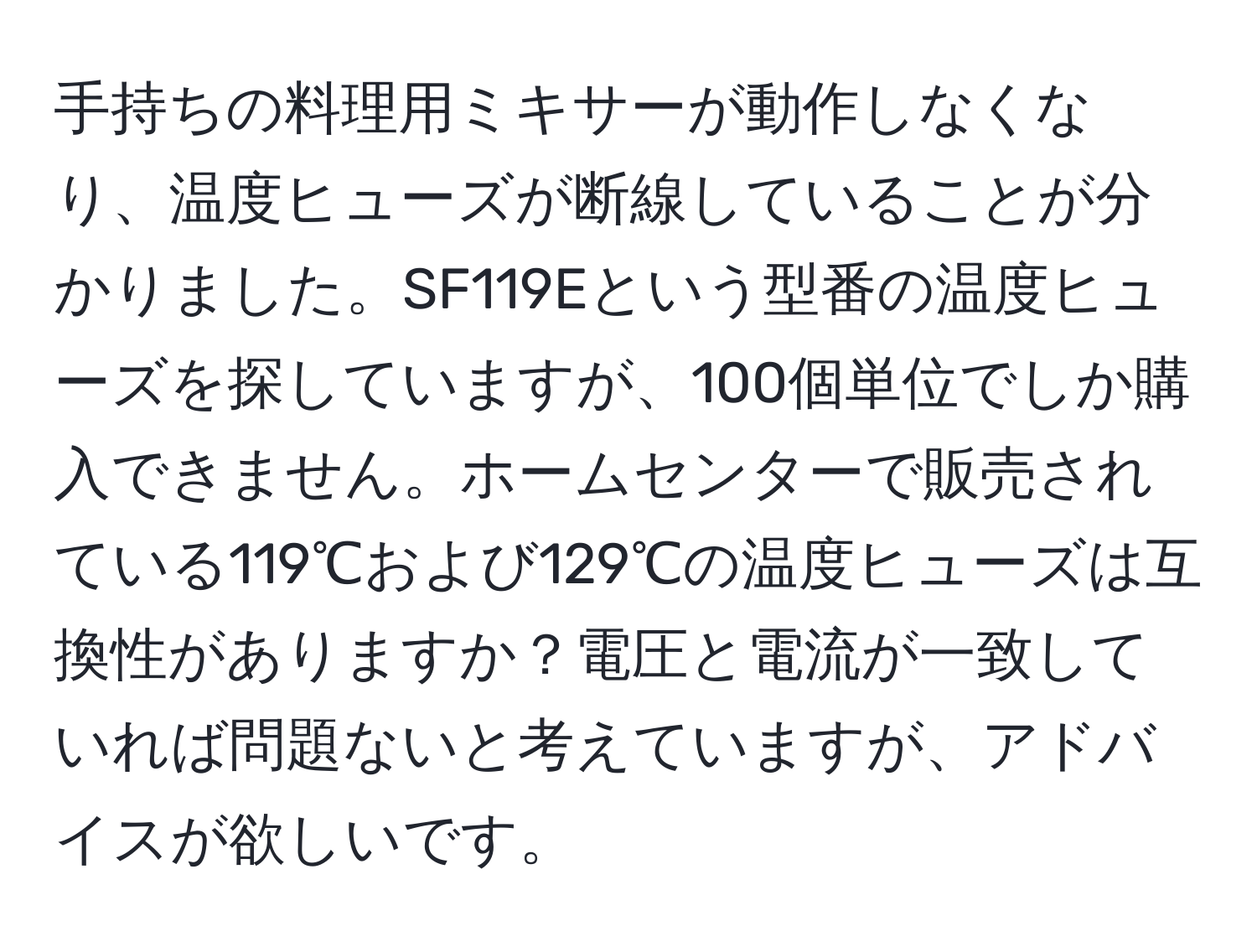 手持ちの料理用ミキサーが動作しなくなり、温度ヒューズが断線していることが分かりました。SF119Eという型番の温度ヒューズを探していますが、100個単位でしか購入できません。ホームセンターで販売されている119℃および129℃の温度ヒューズは互換性がありますか？電圧と電流が一致していれば問題ないと考えていますが、アドバイスが欲しいです。