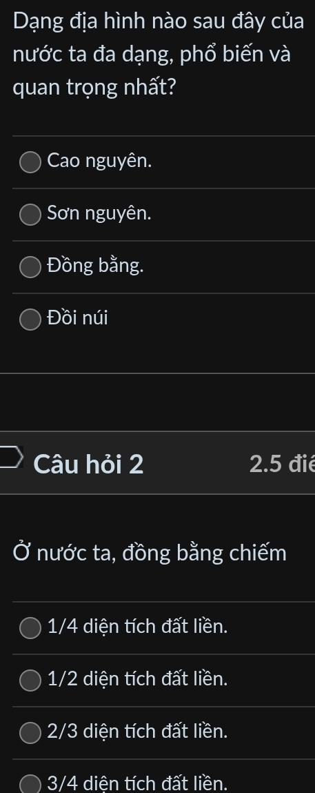 Dạng địa hình nào sau đây của
nước ta đa dạng, phổ biến và
quan trọng nhất?
Cao nguyên.
Sơn nguyên.
Đồng bằng.
Đồi núi
Câu hỏi 2 2.5 đié
Ở nước ta, đồng bằng chiếm
1/4 diện tích đất liền.
1/2 diện tích đất liền.
2/3 diện tích đất liền.
3/4 diện tích đất liền.