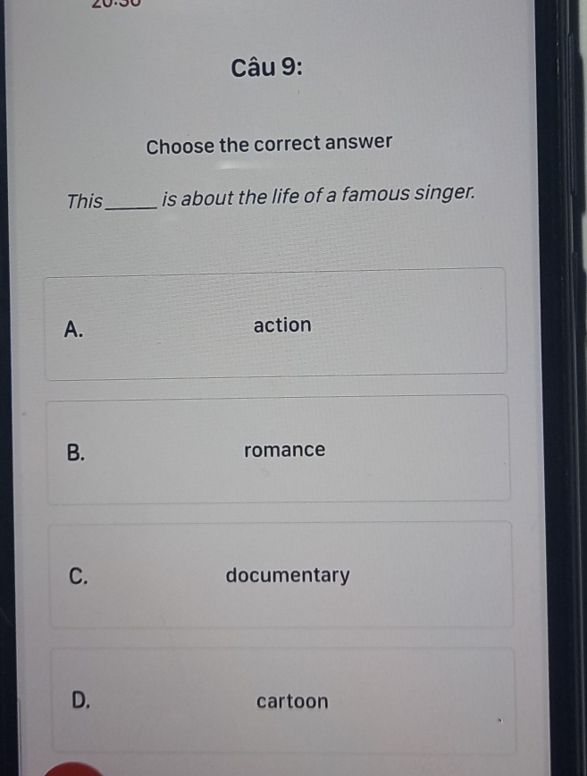 20.30
Câu 9:
Choose the correct answer
This_ is about the life of a famous singer.
A.
action
B. romance
C. documentary
D. cartoon