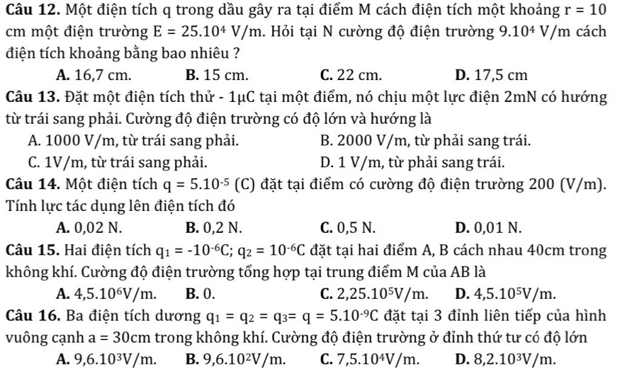 Một điện tích q trong dầu gây ra tại điểm M cách điện tích một khoảng r=10
cm một điện trường E=25.10^4V/m. Hỏi tại N cường độ điện trường 9.10^4V/m cách
điện tích khoảng bằng bao nhiêu ?
A. 16,7 cm. B. 15 cm. C. 22 cm. D. 17,5 cm
Câu 13. Đặt một điện tích thử - 1μC tại một điểm, nó chịu một lực điện 2mN có hướng
từ trái sang phải. Cường độ điện trường có độ lớn và hướng là
A. 1000 V/m, từ trái sang phải. B. 2000 V/m, từ phải sang trái.
C. 1V/m, từ trái sang phải. D. 1 V/m, từ phải sang trái.
Câu 14. Một điện tích q=5.10^(-5) (C) đặt tại điểm có cường độ điện trường 200 (V/m).
Tính lực tác dụng lên điện tích đó
A. 0,02 N. B. 0,2 N. C. 0,5 N. D. 0,01 N.
Câu 15. Hai điện tích q_1=-10^(-6)C;q_2=10^(-6)C đặt tại hai điểm A, B cách nhau 40cm trong
không khí. Cường độ điện trường tổng hợp tại trung điểm M của AB là
A. 4,5.10^6V/m. B. 0. C. 2,25.10^5V/m. D. 4,5.10^5V/m.
Câu 16. Ba điện tích dương q_1=q_2=q_3=q=5.10^(-9)C đặt tại 3 đỉnh liên tiếp của hình
vuông cạnh a=30cm trong không khí. Cường độ điện trường ở đỉnh thứ tư có độ lớn
A. 9,6.10^3V/m. B. 9,6.10^2V/m. C. 7,5.10^4V/m. D. 8,2.10^3V/m.