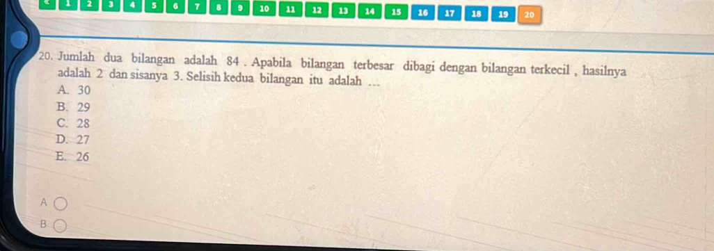 1 2 3 4 5 6 7 8 9 10 11 12 13 14 15 16 17 18 19 20
20. Jumlah dua bilangan adalah 84. Apabila bilangan terbesar dibagi dengan bilangan terkecil , hasilnya
adalah 2 dan sisanya 3. Selisih kedua bilangan itu adalah …
A. 30
B. 29
C. 28
D. 27
E. 26
B.