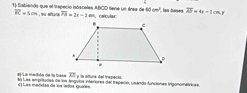 Sabiendo que el trapecio isósceles ABCD tiene un área de 60cm^2 , las bases overline AD=4x-1cm, y
overline BC=5cm , su altura overline PB=2x-2cm , calcular: 
a) La medida de la base overline AD y la altura del trapecio. 
b) Las amplitudes de los ángulos interiores del trapecio, usando funciones trigonométricas. 
c) Las medidas de los lados iguales.