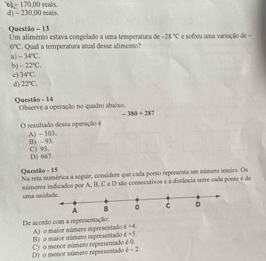 c) - 170,00 reais.
d) - 230,00 reais.
Questão - 13
Um alimento estava congelado a uma temperatura de -28°C e sofreu uma variação de -
6°C. Qual a temperatura atual desse alimento?
a) -34°C.
b) -22°C.
c) 34°C.
d) 22°C. 
Questão - 14
Observe a operação no quadro abaixo.
-380+28 J
O resultado dessa operação é
A) - 103.
B) - 93.
C) 93.
D) 667.
Questão - 15
Na reta numérica a seguir, considere que cada ponto representa um número inteiro. Os
números indicados por A, B, C e D são consecutivos e a distância entre cada ponto é de
uma uni
De acordo com a representação:
A) o maior número representado e+4.
B) o maior número representado é +5.
C) o menor número representado é 0.
D) o menor número representado é - 2.