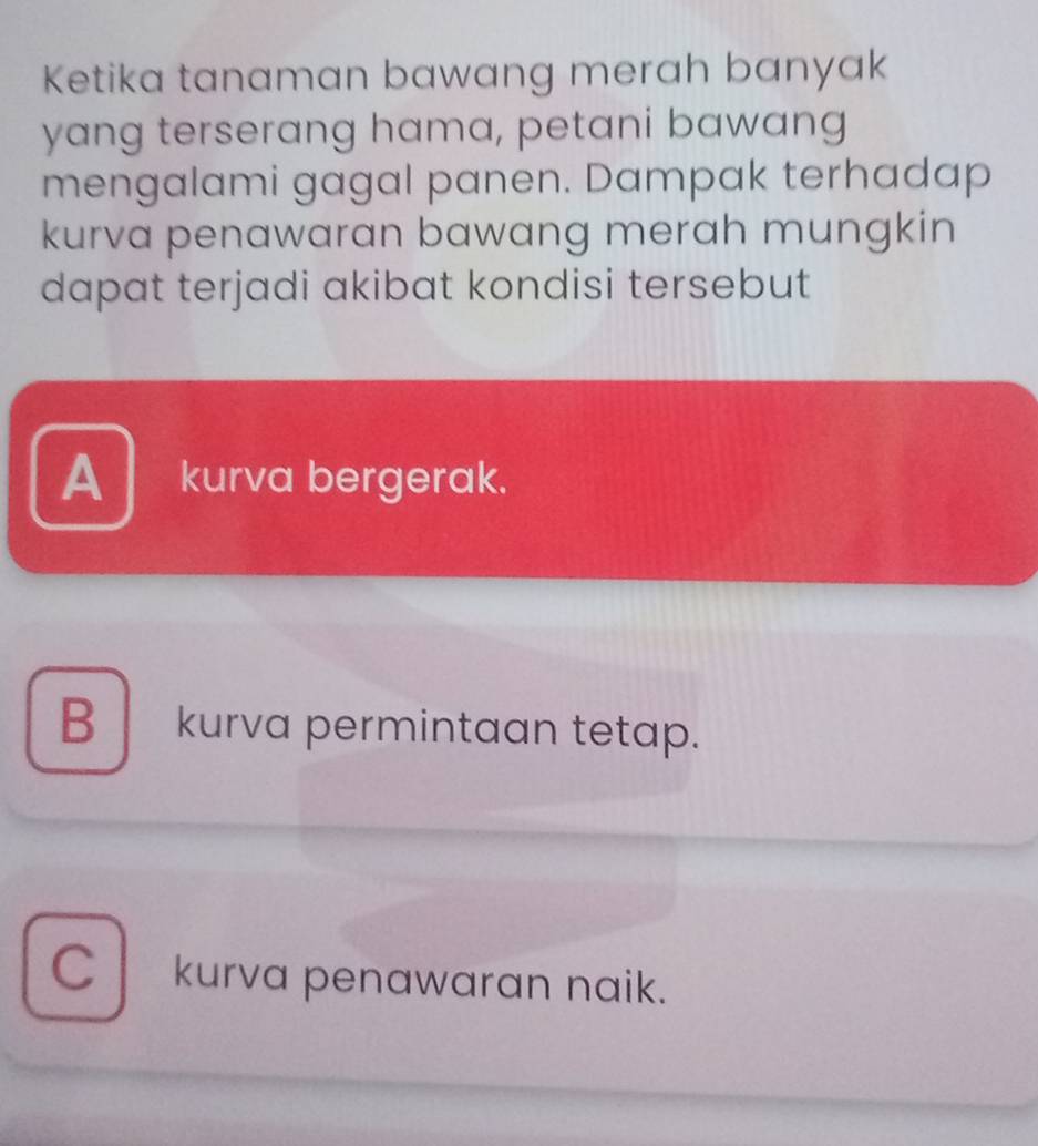 Ketika tanaman bawang merah banyak
yang terserang hama, petani bawang
mengalami gagal panen. Dampak terhadap
kurva penawaran bawang merah mungkin
dapat terjadi akibat kondisi tersebut
A kurva bergerak.
B kurva permintaan tetap.
C kurva penawaran naik.