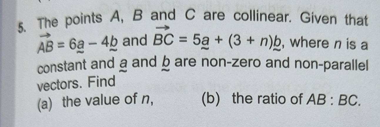 The points A, B and C are collinear. Given that
vector AB=6a-4b and vector BC=5_ a+(3+n)_ b , where n is a 
constant and a and b are non-zero and non-parallel 
vectors. Find 
(a) the value of n, (b) the ratio of AB:BC.